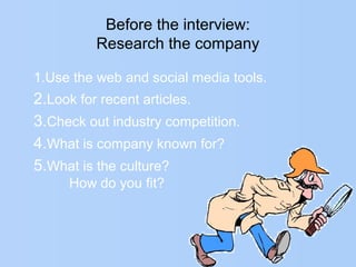 Before the interview:
Research the company
1.Use the web and social media tools.
2.Look for recent articles.
3.Check out industry competition.
4.What is company known for?
5.What is the culture?
How do you fit?
 