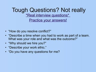 Tough Questions? Not really
*Real interview questions*
Practice your answers!
• “How do you resolve conflict?”
• “Describe a time when you had to work as part of a team.
What was your role and what was the outcome?”
• “Why should we hire you?”
• “Describe your work ethic.”
• “Do you have any questions for me?
 