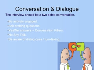 Conversation & Dialogue
The interview should be a two-sided conversation.
•Be actively engaged.
•Ask probing questions.
•Yes/No answers = Conversation Killers.
•No Shy Talk.
•Be aware of dialog cues / turn-taking.
 