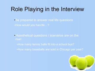 Role Playing in the Interview
•Be prepared to answer real life questions
-How would you handle…?
•Hypothetical questions / scenarios are on the
rise!
-How many tennis balls fit into a school bus?
-How many baseballs are sold in Chicago per year?
 