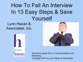 How To Fail An Interview
In 13 Easy Steps & Save
Yourself
Executive search firm in Communications and
Marketing
Copyright 2013 by Lynn Hazan & Associates
Lynn Hazan &
Associates, Inc.
 