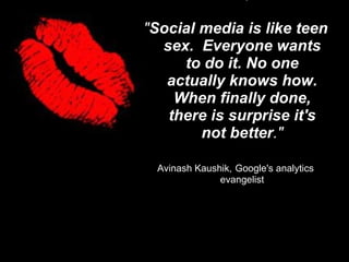 &quot; Social media is like teen sex.  Everyone wants to do it. No one actually knows how. When finally done, there is surprise it's not better .&quot; Avinash Kaushik,   Google's analytics evangelist 