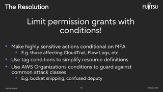 FUJITSU-PUBLIC 10 © Fujitsu 2025
The Resolution
Limit permission grants with
conditions!
• Make highly sensitive actions conditional on MFA
• E.g. those affecting CloudTrail, Flow Logs, etc
• Use tag conditions to simplify resource definitions
• Use AWS Organizations conditions to guard against
common attack classes
• E.g. bucket snipping, confused deputy
 