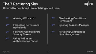 FUJITSU-PUBLIC 2 © Fujitsu 2025
The 7 Recurring Sins
2nd Forgetting Permissions
Boundaries
3rd Failing to Use Hardware
Security Tokens
4th Using SMS as an
Authentication Factor
5th Overlooking Conditional
Permissions
6th Ignoring Sessions Manager
7th Forsaking Central Root
User Management
Ordered by how bored I am of talking about them!
1st Abusing Wildcards
 