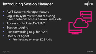 FUJITSU-PUBLIC 4 © Fujitsu 2025
Introducing Session Manager
• AWS Systems Manager feature
• Log in to systems without requiring
direct network access, firewall rules, etc
• Access control via AWS IAM
• Session logging
• Port forwarding (e.g. for RDP)
• Uses SSM Agent
• Pre-installed on most EC2 AMIs
 