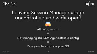 FUJITSU-PUBLIC 5 © Fujitsu 2025
The Sin
Leaving Session Manager usage
uncontrolled and wide open!
Allowing ssm:*
+
Not managing the SSM Agent state & config
=
Everyone has root on your OS
 