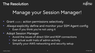 FUJITSU-PUBLIC 6 © Fujitsu 2025
The Resolution
Manage your Session Manager!
• Grant ssm: action permissions selectively
• Always explicitly define and monitor your SSM Agent config
• Even if you think you’re not using it
• Adopt Session Manager
• Avoid the issues of direct SSH and RDP connections
• Get actual audit trails of admin activity
• Simplify your AWS networking and security setup
 