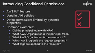 FUJITSU-PUBLIC 8 © Fujitsu 2025
Introducing Conditional Permissions
• AWS IAM feature
• Used in IAM policies
• Define permissions limited by dynamic
properties
• Common examples:
• Did the principal login with MFA?
• What AWS Organization is the principal from?
• What AWS Organization is the resource in?
• Which AWS region is the request targeting?
• What tags are applied to the resource?
 