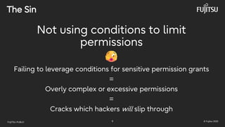 FUJITSU-PUBLIC 9 © Fujitsu 2025
The Sin
Not using conditions to limit
permissions
Failing to leverage conditions for sensitive permission grants
=
Overly complex or excessive permissions
=
Cracks which hackers will slip through
 