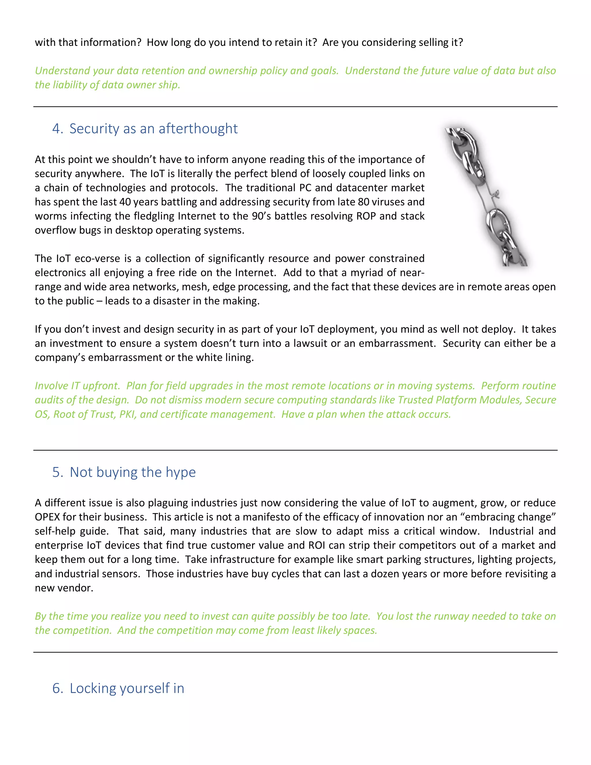 with that information? How long do you intend to retain it? Are you considering selling it?
Understand your data retention and ownership policy and goals. Understand the future value of data but also
the liability of data owner ship.
4. Security as an afterthought
At this point we shouldn’t have to inform anyone reading this of the importance of
security anywhere. The IoT is literally the perfect blend of loosely coupled links on
a chain of technologies and protocols. The traditional PC and datacenter market
has spent the last 40 years battling and addressing security from late 80 viruses and
worms infecting the fledgling Internet to the 90’s battles resolving ROP and stack
overflow bugs in desktop operating systems.
The IoT eco-verse is a collection of significantly resource and power constrained
electronics all enjoying a free ride on the Internet. Add to that a myriad of near-
range and wide area networks, mesh, edge processing, and the fact that these devices are in remote areas open
to the public – leads to a disaster in the making.
If you don’t invest and design security in as part of your IoT deployment, you mind as well not deploy. It takes
an investment to ensure a system doesn’t turn into a lawsuit or an embarrassment. Security can either be a
company’s embarrassment or the white lining.
Involve IT upfront. Plan for field upgrades in the most remote locations or in moving systems. Perform routine
audits of the design. Do not dismiss modern secure computing standards like Trusted Platform Modules, Secure
OS, Root of Trust, PKI, and certificate management. Have a plan when the attack occurs.
5. Not buying the hype
A different issue is also plaguing industries just now considering the value of IoT to augment, grow, or reduce
OPEX for their business. This article is not a manifesto of the efficacy of innovation nor an “embracing change”
self-help guide. That said, many industries that are slow to adapt miss a critical window. Industrial and
enterprise IoT devices that find true customer value and ROI can strip their competitors out of a market and
keep them out for a long time. Take infrastructure for example like smart parking structures, lighting projects,
and industrial sensors. Those industries have buy cycles that can last a dozen years or more before revisiting a
new vendor.
By the time you realize you need to invest can quite possibly be too late. You lost the runway needed to take on
the competition. And the competition may come from least likely spaces.
6. Locking yourself in
 
