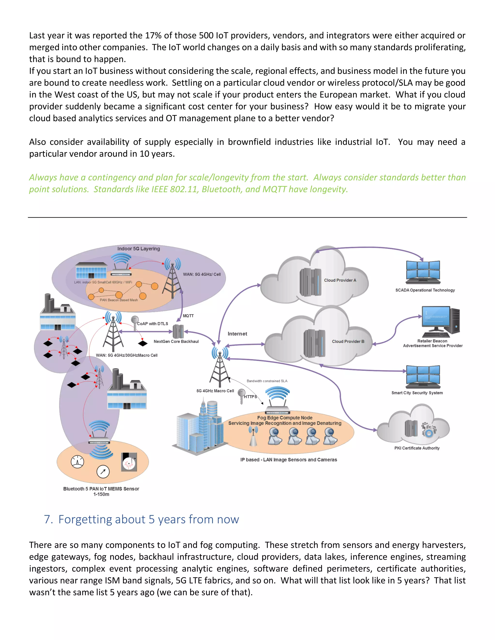 Last year it was reported the 17% of those 500 IoT providers, vendors, and integrators were either acquired or
merged into other companies. The IoT world changes on a daily basis and with so many standards proliferating,
that is bound to happen.
If you start an IoT business without considering the scale, regional effects, and business model in the future you
are bound to create needless work. Settling on a particular cloud vendor or wireless protocol/SLA may be good
in the West coast of the US, but may not scale if your product enters the European market. What if you cloud
provider suddenly became a significant cost center for your business? How easy would it be to migrate your
cloud based analytics services and OT management plane to a better vendor?
Also consider availability of supply especially in brownfield industries like industrial IoT. You may need a
particular vendor around in 10 years.
Always have a contingency and plan for scale/longevity from the start. Always consider standards better than
point solutions. Standards like IEEE 802.11, Bluetooth, and MQTT have longevity.
7. Forgetting about 5 years from now
There are so many components to IoT and fog computing. These stretch from sensors and energy harvesters,
edge gateways, fog nodes, backhaul infrastructure, cloud providers, data lakes, inference engines, streaming
ingestors, complex event processing analytic engines, software defined perimeters, certificate authorities,
various near range ISM band signals, 5G LTE fabrics, and so on. What will that list look like in 5 years? That list
wasn’t the same list 5 years ago (we can be sure of that).
 