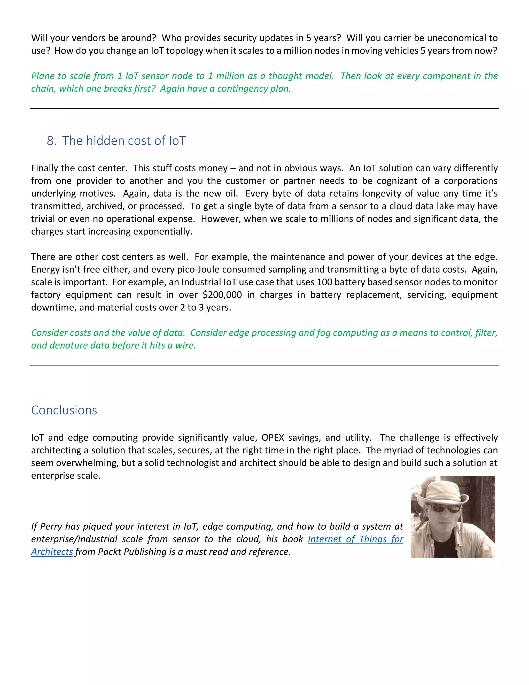 Will your vendors be around? Who provides security updates in 5 years? Will you carrier be uneconomical to
use? How do you change an IoT topology when it scales to a million nodes in moving vehicles 5 years from now?
Plane to scale from 1 IoT sensor node to 1 million as a thought model. Then look at every component in the
chain, which one breaks first? Again have a contingency plan.
8. The hidden cost of IoT
Finally the cost center. This stuff costs money – and not in obvious ways. An IoT solution can vary differently
from one provider to another and you the customer or partner needs to be cognizant of a corporations
underlying motives. Again, data is the new oil. Every byte of data retains longevity of value any time it’s
transmitted, archived, or processed. To get a single byte of data from a sensor to a cloud data lake may have
trivial or even no operational expense. However, when we scale to millions of nodes and significant data, the
charges start increasing exponentially.
There are other cost centers as well. For example, the maintenance and power of your devices at the edge.
Energy isn’t free either, and every pico-Joule consumed sampling and transmitting a byte of data costs. Again,
scale is important. For example, an Industrial IoT use case that uses 100 battery based sensor nodes to monitor
factory equipment can result in over $200,000 in charges in battery replacement, servicing, equipment
downtime, and material costs over 2 to 3 years.
Consider costs and the value of data. Consider edge processing and fog computing as a means to control, filter,
and denature data before it hits a wire.
Conclusions
IoT and edge computing provide significantly value, OPEX savings, and utility. The challenge is effectively
architecting a solution that scales, secures, at the right time in the right place. The myriad of technologies can
seem overwhelming, but a solid technologist and architect should be able to design and build such a solution at
enterprise scale.
If Perry has piqued your interest in IoT, edge computing, and how to build a system at
enterprise/industrial scale from sensor to the cloud, his book Internet of Things for
Architects from Packt Publishing is a must read and reference.
 