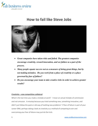 1 www.arabbusinessreview.com 
How to fail like Steve Jobs 
 Great companies have taken risks and failed. The greatest companies 
encourage creativity, reward innovation, and see failure as a part of the 
process. 
 Many people equate success not as a measure of doing great things, but by 
not making mistakes. Do you work from a place of creativity or a place 
governed by fear of failure? 
 Do you encourage your team to take creative risks in order to achieve greater 
results? 
Creativity – new competition collateral 
When’s the last time you made a mistake at work? I mean an actual mistake of commission 
and not omission. A misstep because you tried something new, something innovative, and 
didn’t just follow the pack or old way of tackling new problems? If fear of failure is part of your 
career DNA, perhaps taking a look at creativity as a method of competing to win and 
overcoming your fear of failure may just do the trick. 
 