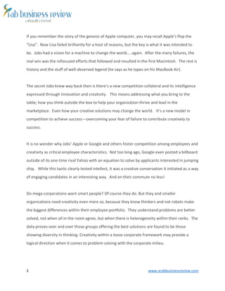 2 www.arabbusinessreview.com 
If you remember the story of the genesis of Apple computer, you may recall Apple’s flop the 
“Lisa”. Now Lisa failed brilliantly for a host of reasons, but the key is what it was intended to 
be. Jobs had a vision for a machine to change the world…..again. After the many failures, the 
real win was the refocused efforts that followed and resulted in the first Macintosh. The rest is 
history and the stuff of well-deserved legend (he says as he types on his MacBook Air). 
The secret Jobs knew way back then is there’s a new competition collateral and its intelligence 
expressed through innovation and creativity. This means addressing what you bring to the 
table; how you think outside the box to help your organization thrive and lead in the 
marketplace. Even how your creative solutions may change the world. It’s a new model in 
competition to achieve success—overcoming your fear of failure to contribute creatively to 
success. 
It is no wonder why Jobs’ Apple or Google and others foster competition among employees and 
creativity as critical employee characteristics. Not too long ago, Google even posted a billboard 
outside of its one-time rival Yahoo with an equation to solve by applicants interested in jumping 
ship. While this tactic clearly tested intellect, it was a creative conversation it initiated as a way 
of engaging candidates in an interesting way. And on their commute no less! 
Do mega-corporations want smart people? Of course they do. But they and smaller 
organizations need creativity even more so, because they know thinkers and not robots make 
the biggest differences within their employee portfolio. They understand problems are better 
solved, not when all in the room agree, but when there is heterogeneity within their ranks. The 
data proves over and over those groups offering the best solutions are found to be those 
showing diversity in thinking. Creativity within a loose corporate framework may provide a 
logical direction when it comes to problem solving with the corporate milieu. 
 