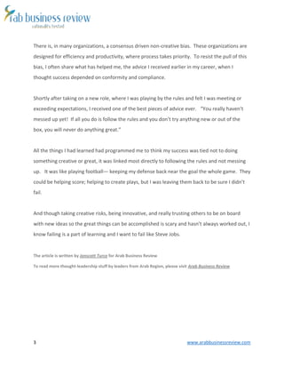 3 www.arabbusinessreview.com 
There is, in many organizations, a consensus driven non-creative bias. These organizations are 
designed for efficiency and productivity, where process takes priority. To resist the pull of this 
bias, I often share what has helped me, the advice I received earlier in my career, when I 
thought success depended on conformity and compliance. 
Shortly after taking on a new role, where I was playing by the rules and felt I was meeting or 
exceeding expectations, I received one of the best pieces of advice ever. “You really haven’t 
messed up yet! If all you do is follow the rules and you don’t try anything new or out of the 
box, you will never do anything great.” 
All the things I had learned had programmed me to think my success was tied not to doing 
something creative or great, it was linked most directly to following the rules and not messing 
up. It was like playing football— keeping my defense back near the goal the whole game. They 
could be helping score; helping to create plays, but I was leaving them back to be sure I didn’t 
fail. 
And though taking creative risks, being innovative, and really trusting others to be on board 
with new ideas so the great things can be accomplished is scary and hasn’t always worked out, I 
know failing is a part of learning and I want to fail like Steve Jobs. 
The article is written by Jonscott Turco for Arab Business Review 
To read more thought-leadership stuff by leaders from Arab Region, please visit Arab Business Review 
