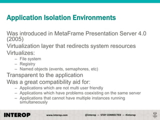 Application Isolation Environments
Was introduced in MetaFrame Presentation Server 4.0
(2005)
Virtualization layer that redirects system resources
Virtualizes:
– File system
– Registry
– Named objects (events, semaphores, etc)

Transparent to the application
Was a great compatibility aid for:
– Applications which are not multi user friendly
– Applications which have problems coexisting on the same server
– Applications that cannot have multiple instances running
simultaneously

 