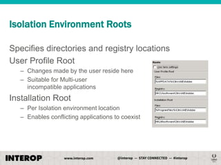 Isolation Environment Roots
Specifies directories and registry locations
User Profile Root
– Changes made by the user reside here
– Suitable for Multi-user
incompatible applications

Installation Root
– Per Isolation environment location
– Enables conflicting applications to coexist

 