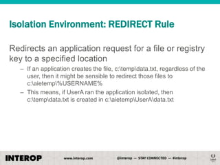 Isolation Environment: REDIRECT Rule
Redirects an application request for a file or registry
key to a specified location
– If an application creates the file, c:tempdata.txt, regardless of the
user, then it might be sensible to redirect those files to
c:aietemp%USERNAME%
– This means, if UserA ran the application isolated, then
c:tempdata.txt is created in c:aietempUserAdata.txt

 