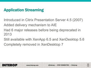 Application Streaming
Introduced in Citrix Presentation Server 4.5 (2007)
Added delivery mechanism to AIE
Had 6 major releases before being deprecated in
2013
Still available with XenApp 6.5 and XenDesktop 5.6
Completely removed in XenDesktop 7

 