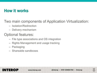 How it works
Two main components of Application Virtualization:
– Isolation/Redirection
– Delivery mechanism

Optional features:
–
–
–
–

File type associations and OS integration
Rights Management and usage tracking
Packaging
Shareable sandboxes

 