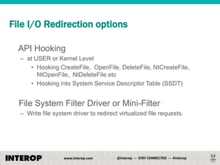 File I/O Redirection options
API Hooking
– at USER or Kernel Level
• Hooking CreateFile, OpenFile, DeleteFile, NtCreateFile,
NtOpenFile, NtDeleteFile etc
• Hooking into System Service Descriptor Table (SSDT)

File System Filter Driver or Mini-Filter
– Write file system driver to redirect virtualized file requests.

 