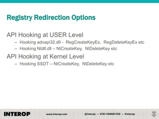 Registry Redirection Options
API Hooking at USER Level
– Hooking advapi32.dll - RegCreateKeyEx, RegDeleteKeyEx etc
– Hooking Ntdll.dll – NtCreateKey, NtDeleteKey etc

API Hooking at Kernel Level
– Hooking SSDT – NtCreateKey, NtDeleteKey etc

 