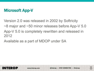 Microsoft App-V
Version 2.0 was released in 2002 by Softricity
~8 major and ~50 minor releases before App-V 5.0
App-V 5.0 is completely rewritten and released in
2012
Available as a part of MDOP under SA

 