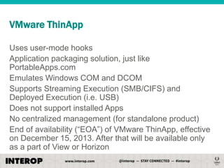 VMware ThinApp
Uses user-mode hooks
Application packaging solution, just like
PortableApps.com
Emulates Windows COM and DCOM
Supports Streaming Execution (SMB/CIFS) and
Deployed Execution (i.e. USB)
Does not support installed Apps
No centralized management (for standalone product)
End of availability (―EOA‖) of VMware ThinApp, effective
on December 15, 2013. After that will be available only
as a part of View or Horizon

 