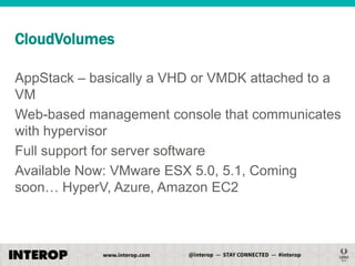 CloudVolumes
AppStack – basically a VHD or VMDK attached to a
VM
Web-based management console that communicates
with hypervisor
Full support for server software
Available Now: VMware ESX 5.0, 5.1, Coming
soon… HyperV, Azure, Amazon EC2

 
