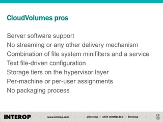 CloudVolumes pros
Server software support
No streaming or any other delivery mechanism
Combination of file system minifilters and a service
Text file-driven configuration
Storage tiers on the hypervisor layer
Per-machine or per-user assignments
No packaging process

 