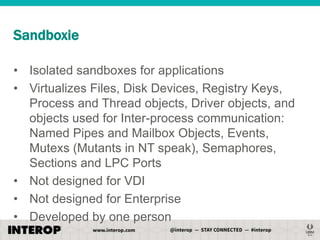 Sandboxie
• Isolated sandboxes for applications
• Virtualizes Files, Disk Devices, Registry Keys,
Process and Thread objects, Driver objects, and
objects used for Inter-process communication:
Named Pipes and Mailbox Objects, Events,
Mutexs (Mutants in NT speak), Semaphores,
Sections and LPC Ports
• Not designed for VDI
• Not designed for Enterprise
• Developed by one person

 