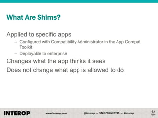 What Are Shims?
Applied to specific apps
– Configured with Compatibility Administrator in the App Compat
Toolkit
– Deployable to enterprise

Changes what the app thinks it sees
Does not change what app is allowed to do

 