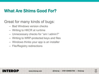 What Are Shims Good For?
Great for many kinds of bugs:
–
–
–
–
–
–

Bad Windows version checks
Writing to HKCR at runtime
Unnecessary checks for ―am I admin?‖
Writing to WRP-protected keys and files
Windows thinks your app is an installer
File/Registry redirections

 