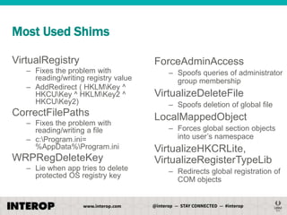 Most Used Shims
VirtualRegistry
– Fixes the problem with
reading/writing registry value
– AddRedirect ( HKLMKey ^
HKCUKey ^ HKLMKey2 ^
HKCUKey2)

CorrectFilePaths
– Fixes the problem with
reading/writing a file
– c:Program.ini=
%AppData%Program.ini

WRPRegDeleteKey
– Lie when app tries to delete
protected OS registry key

ForceAdminAccess
– Spoofs queries of administrator
group membership

VirtualizeDeleteFile
– Spoofs deletion of global file

LocalMappedObject
– Forces global section objects
into user’s namespace

VirtualizeHKCRLite,
VirtualizeRegisterTypeLib
– Redirects global registration of
COM objects

 