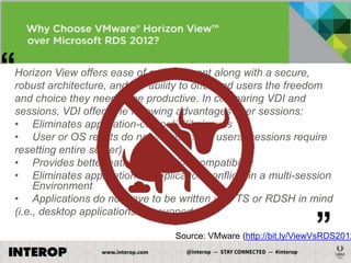 ―

Horizon View offers ease of management along with a secure,
robust architecture, and the ability to offer end users the freedom
and choice they need to be productive. In comparing VDI and
sessions, VDI offers the following advantages over sessions:
• Eliminates application-compatibility issues
• User or OS resets do not impact other users (sessions require
resetting entire server)
• Provides better native-application compatibility
• Eliminates application-to-application conflicts in a multi-session
Environment
• Applications do not have to be written with TS or RDSH in mind
(i.e., desktop applications are supported)

‖

Source: VMware (http://bit.ly/ViewVsRDS2012

 