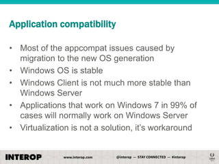 Application compatibility
• Most of the appcompat issues caused by
migration to the new OS generation
• Windows OS is stable
• Windows Client is not much more stable than
Windows Server
• Applications that work on Windows 7 in 99% of
cases will normally work on Windows Server
• Virtualization is not a solution, it’s workaround

 