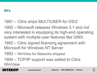 90’s

1991 – Citrix ships MULTIUSER for OS/2
1992 – Microsoft releases Windows 3.1 and not
very interested in equipping its high-end operating
system with multiple-user features like UNIX.
1992 – Citrix signed licensing agreement with
Microsoft for Windows NT Server
1993 – WinView for Networks shipped
1994 – TCP/IP support was added to Citrix
WinView

 
