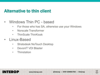 Alternative to thin client
• Windows Thin PC - based
•
•
•

For those who has SA, otherwise use your Windows
Norscale Transformer
ThinScale ThinKiosk

• Linux-Based
•
•
•

Stratodesk NoTouch Desktop
DevonIT VDI Blaster
Thinstation

 