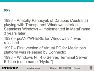 90’s

1996 – Anatoliy Panasyuk of Datapac (Australia)
playing with Transparent Windows Interface Seamless Windows – Implemented in MetaFrame
3 years later
1997 – pcANYWHERE for Windows 3.1 was
released
1997 – First version of Virtual PC for Macintosh
platform was released by Connectix
1998 – Windows NT 4.0 Server, Terminal Server
Edition (code name ―Hydra‖)

 