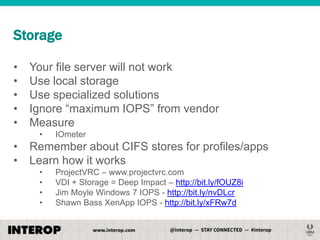 Storage
•
•
•
•
•

Your file server will not work
Use local storage
Use specialized solutions
Ignore ―maximum IOPS‖ from vendor
Measure
•

•
•

IOmeter

Remember about CIFS stores for profiles/apps
Learn how it works
•
•
•
•

ProjectVRC – www.projectvrc.com
VDI + Storage = Deep Impact – http://bit.ly/fOUZ8i
Jim Moyle Windows 7 IOPS - http://bit.ly/nvDLcr
Shawn Bass XenApp IOPS - http://bit.ly/xFRw7d

 