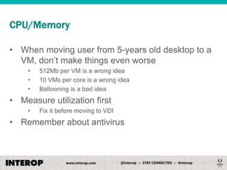 CPU/Memory
• When moving user from 5-years old desktop to a
VM, don’t make things even worse
•
•
•

512Mb per VM is a wrong idea
10 VMs per core is a wrong idea
Ballooning is a bad idea

• Measure utilization first
•

Fix it before moving to VDI

• Remember about antivirus

 