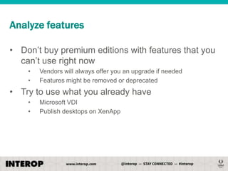 Analyze features
• Don’t buy premium editions with features that you
can’t use right now
•
•

Vendors will always offer you an upgrade if needed
Features might be removed or deprecated

• Try to use what you already have
•
•

Microsoft VDI
Publish desktops on XenApp

 