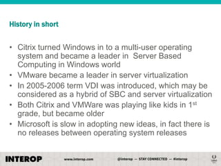 History in short

• Citrix turned Windows in to a multi-user operating
system and became a leader in Server Based
Computing in Windows world
• VMware became a leader in server virtualization
• In 2005-2006 term VDI was introduced, which may be
considered as a hybrid of SBC and server virtualization
• Both Citrix and VMWare was playing like kids in 1st
grade, but became older
• Microsoft is slow in adopting new ideas, in fact there is
no releases between operating system releases

 