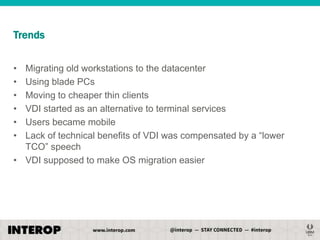 Trends
•
•
•
•
•
•

Migrating old workstations to the datacenter
Using blade PCs
Moving to cheaper thin clients
VDI started as an alternative to terminal services
Users became mobile
Lack of technical benefits of VDI was compensated by a ―lower
TCO‖ speech
• VDI supposed to make OS migration easier

 