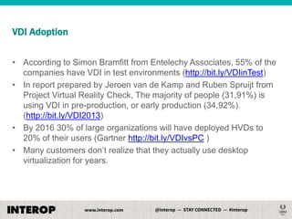 VDI Adoption
• According to Simon Bramfitt from Entelechy Associates, 55% of the
companies have VDI in test environments (http://bit.ly/VDIinTest)
• In report prepared by Jeroen van de Kamp and Ruben Spruijt from
Project Virtual Reality Check, The majority of people (31,91%) is
using VDI in pre-production, or early production (34,92%).
(http://bit.ly/VDI2013)
• By 2016 30% of large organizations will have deployed HVDs to
20% of their users (Gartner http://bit.ly/VDIvsPC )
• Many customers don’t realize that they actually use desktop
virtualization for years.

 
