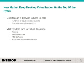 How Market Keep Desktop Virtualization On the Top Of the
Hype?
• Desktop-as-a-Service is here to help
•
•

Hundreds of cloud service providers
Special licensing from vendors

• VDI vendors turn to virtual desktops
•
•
•
•

Wanova
Virtual Computer
RTO Software
Application virtualization vendors

 