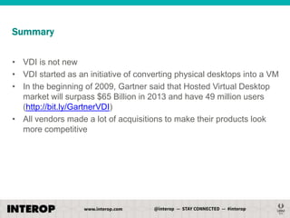 Summary
• VDI is not new
• VDI started as an initiative of converting physical desktops into a VM
• In the beginning of 2009, Gartner said that Hosted Virtual Desktop
market will surpass $65 Billion in 2013 and have 49 million users
(http://bit.ly/GartnerVDI)
• All vendors made a lot of acquisitions to make their products look
more competitive

 