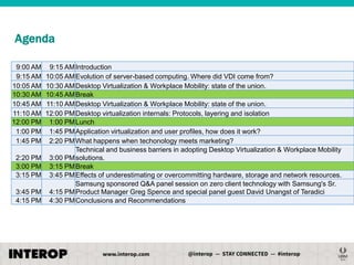 Agenda
9:00 AM
9:15 AM
10:05 AM
10:30 AM
10:45 AM
11:10 AM
12:00 PM
1:00 PM
1:45 PM
2:20 PM
3:00 PM
3:15 PM
3:45 PM
4:15 PM

9:15 AM Introduction
10:05 AM Evolution of server-based computing. Where did VDI come from?
10:30 AM Desktop Virtualization & Workplace Mobility: state of the union.
10:45 AM Break
11:10 AM Desktop Virtualization & Workplace Mobility: state of the union.
12:00 PM Desktop virtualization internals: Protocols, layering and isolation
1:00 PM Lunch
1:45 PM Application virtualization and user profiles, how does it work?
2:20 PM What happens when techonology meets marketing?
Technical and business barriers in adopting Desktop Virtualization & Workplace Mobility
3:00 PM solutions.
3:15 PM Break
3:45 PM Effects of underestimating or overcommitting hardware, storage and network resources.
Samsung sponsored Q&A panel session on zero client technology with Samsung's Sr.
4:15 PM Product Manager Greg Spence and special panel guest David Unangst of Teradici
4:30 PM Conclusions and Recommendations

 