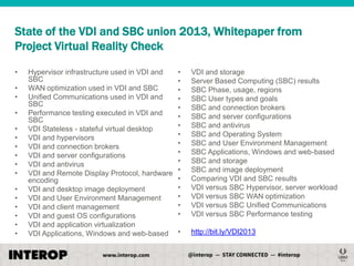 State of the VDI and SBC union 2013, Whitepaper from
Project Virtual Reality Check
•
•
•
•
•
•
•
•
•
•
•
•
•
•
•
•

Hypervisor infrastructure used in VDI and
SBC
WAN optimization used in VDI and SBC
Unified Communications used in VDI and
SBC
Performance testing executed in VDI and
SBC
VDI Stateless - stateful virtual desktop
VDI and hypervisors
VDI and connection brokers
VDI and server configurations
VDI and antivirus
VDI and Remote Display Protocol, hardware
encoding
VDI and desktop image deployment
VDI and User Environment Management
VDI and client management
VDI and guest OS configurations
VDI and application virtualization
VDI Applications, Windows and web-based

•
•
•
•
•
•
•
•
•
•
•
•
•
•
•
•
•

VDI and storage
Server Based Computing (SBC) results
SBC Phase, usage, regions
SBC User types and goals
SBC and connection brokers
SBC and server configurations
SBC and antivirus
SBC and Operating System
SBC and User Environment Management
SBC Applications, Windows and web-based
SBC and storage
SBC and image deployment
Comparing VDI and SBC results
VDI versus SBC Hypervisor, server workload
VDI versus SBC WAN optimization
VDI versus SBC Unified Communications
VDI versus SBC Performance testing

•

http://bit.ly/VDI2013

 