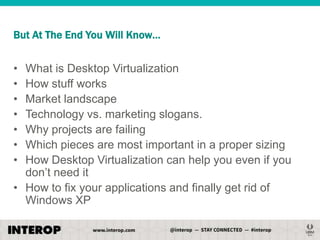But At The End You Will Know…

•
•
•
•
•
•
•

What is Desktop Virtualization
How stuff works
Market landscape
Technology vs. marketing slogans.
Why projects are failing
Which pieces are most important in a proper sizing
How Desktop Virtualization can help you even if you
don’t need it
• How to fix your applications and finally get rid of
Windows XP

 